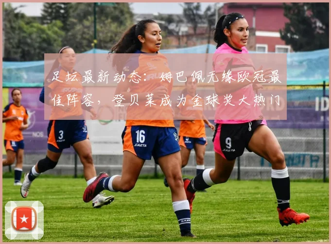 足坛最新动态：姆巴佩无缘欧冠最佳阵容，登贝莱成为金球奖大热门