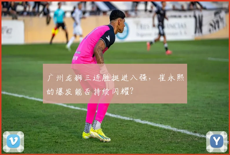 广州龙狮三连胜挺进八强，崔永熙的爆发能否持续闪耀？