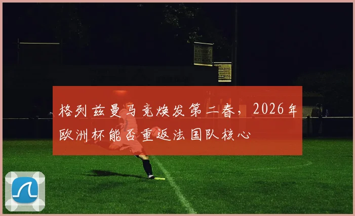 格列兹曼马竞焕发第二春，2026年欧洲杯能否重返法国队核心