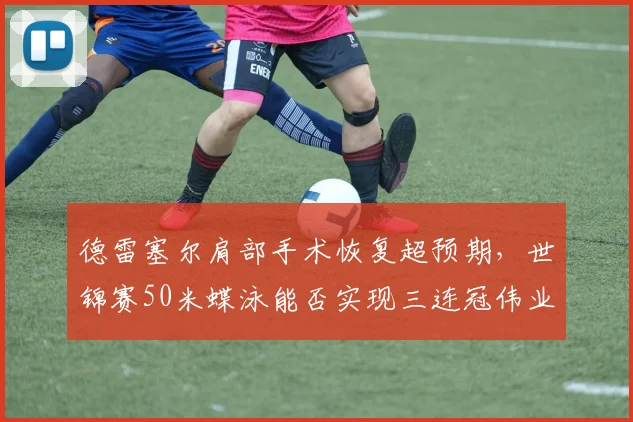 德雷塞尔肩部手术恢复超预期,世锦赛50米蝶泳能否实现三连冠伟业?